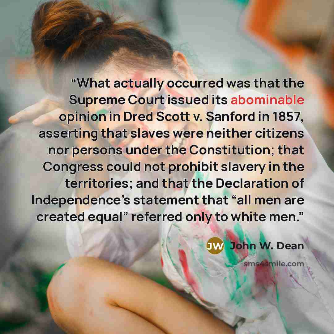 “What actually occurred was that the Supreme Court issued its abominable opinion in Dred Scott v. Sanford in 1857, asserting that slaves were neither citizens nor persons under the Constitution; that Congress could not prohibit slavery in the territories; and that the Declaration of Independence’s…” quote by John W. Dean