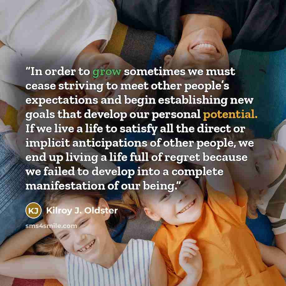 “In order to grow sometimes we must cease striving to meet other people’s expectations and begin establishing new goals that develop our personal potential. If we live a life to satisfy all the direct or implicit anticipations of other people, we end up living a life full of regret because we…” quote by Kilroy J. Oldster