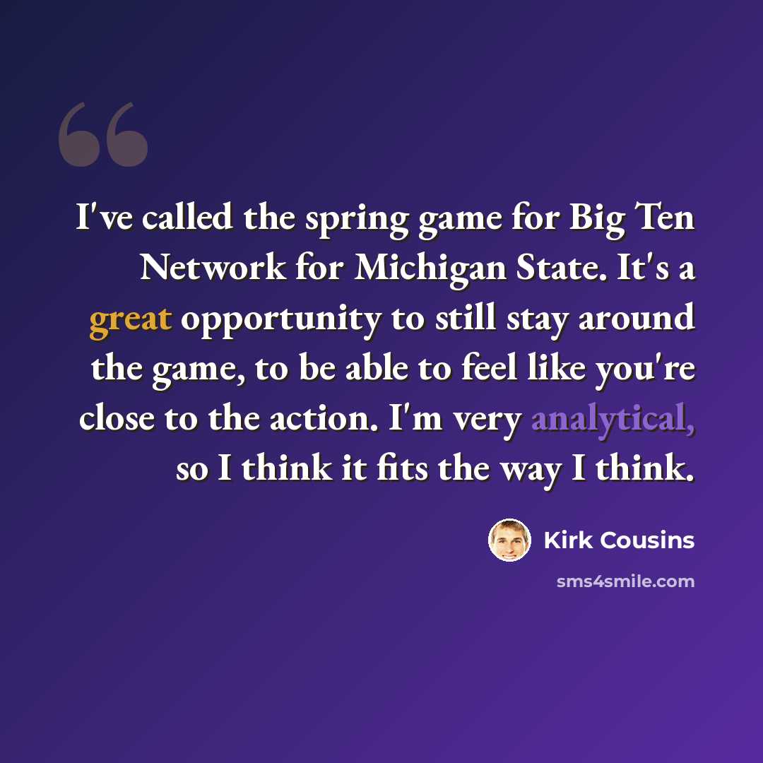 “I've called the spring game for Big Ten Network for Michigan State. It's a great opportunity to still stay around the game, to be able to feel like you're close to the action. I'm very analytical, so I think it fits the way I think.” quote by Kirk Cousins
