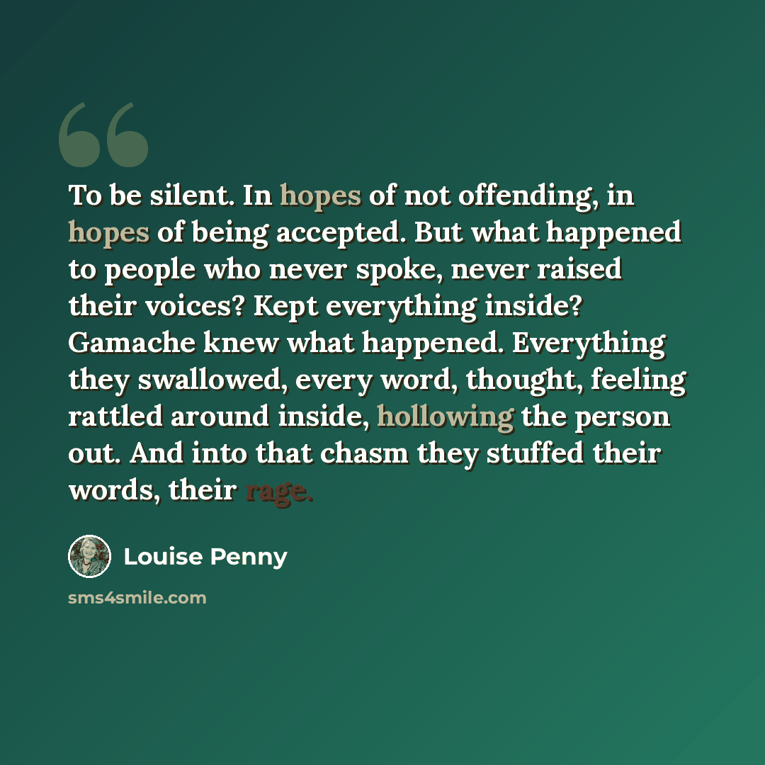 “To be silent. In hopes of not offending, in hopes of being accepted. But what happened to people who never spoke, never raised their voices? Kept everything inside? Gamache knew what happened. Everything they swallowed, every word, thought, feeling rattled around inside, hollowing the person out…” quote by Louise Penny