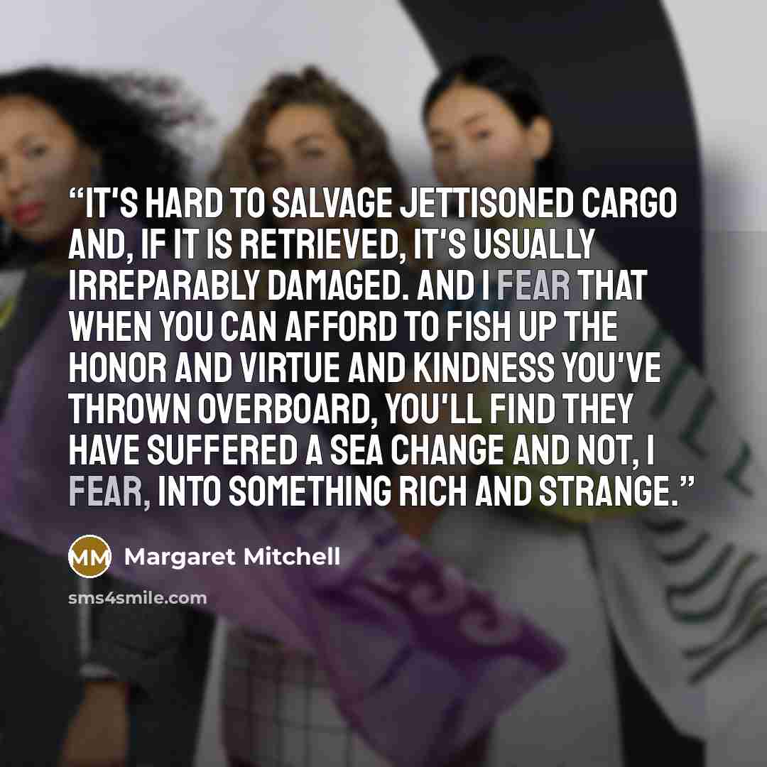 “It's hard to salvage jettisoned cargo and, if it is retrieved, it's usually irreparably damaged. And I fear that when you can afford to fish up the honor and virtue and kindness you've thrown overboard, you'll find they have suffered a sea change and not, I fear, into something rich and strange.” quote by Margaret Mitchell