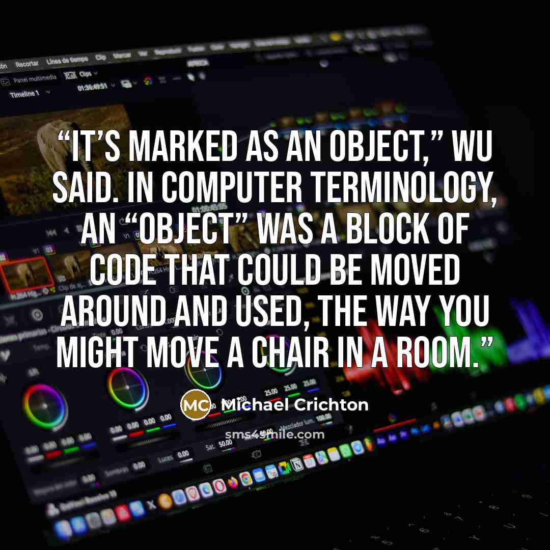 “It’s marked as an object,” Wu said. In computer terminology, an “object” was a block of code that could be moved around and used, the way you might move a chair in a room.” quote by Michael Crichton