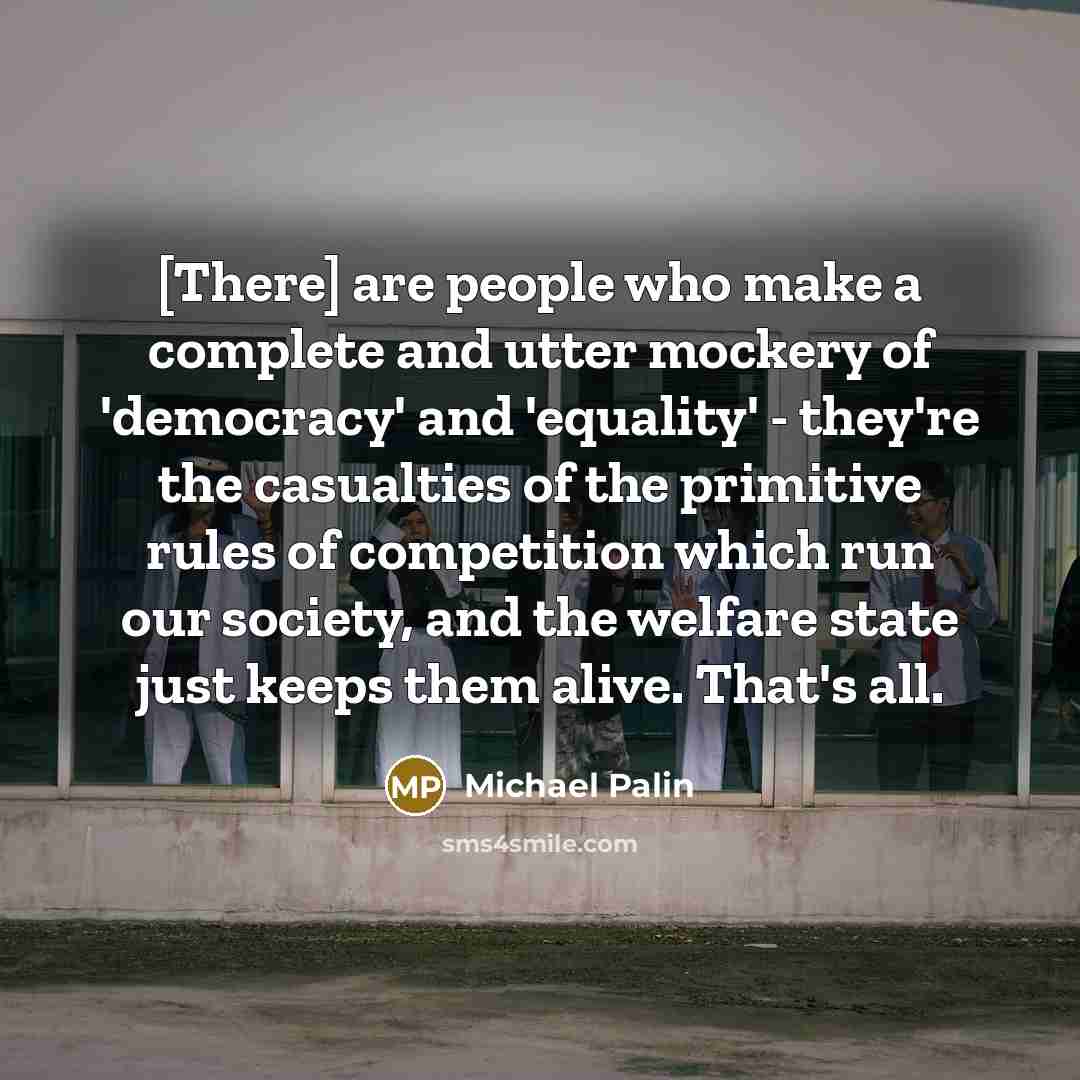 “[There] are people who make a complete and utter mockery of 'democracy' and 'equality' - they're the casualties of the primitive rules of competition which run our society, and the welfare state just keeps them alive. That's all.” quote by Michael Palin