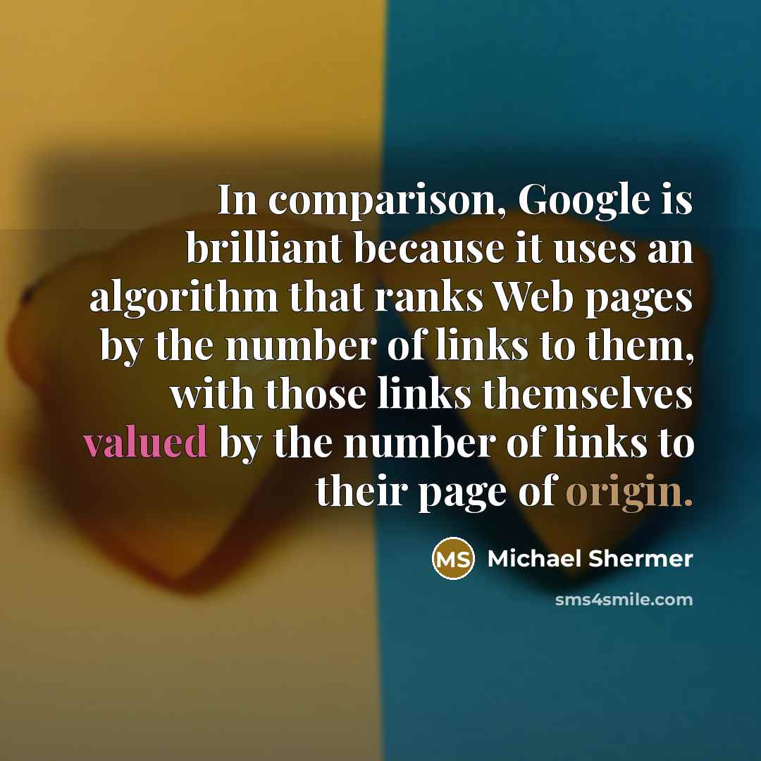 “In comparison, Google is brilliant because it uses an algorithm that ranks Web pages by the number of links to them, with those links themselves valued by the number of links to their page of origin.” quote by Michael Shermer