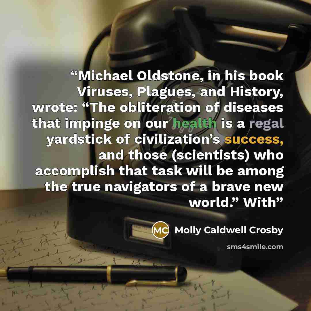 “Michael Oldstone, in his book Viruses, Plagues, and History, wrote: “The obliteration of diseases that impinge on our health is a regal yardstick of civilization’s success, and those (scientists) who accomplish that task will be among the true navigators of a brave new world.” With” quote by Molly Caldwell Crosby