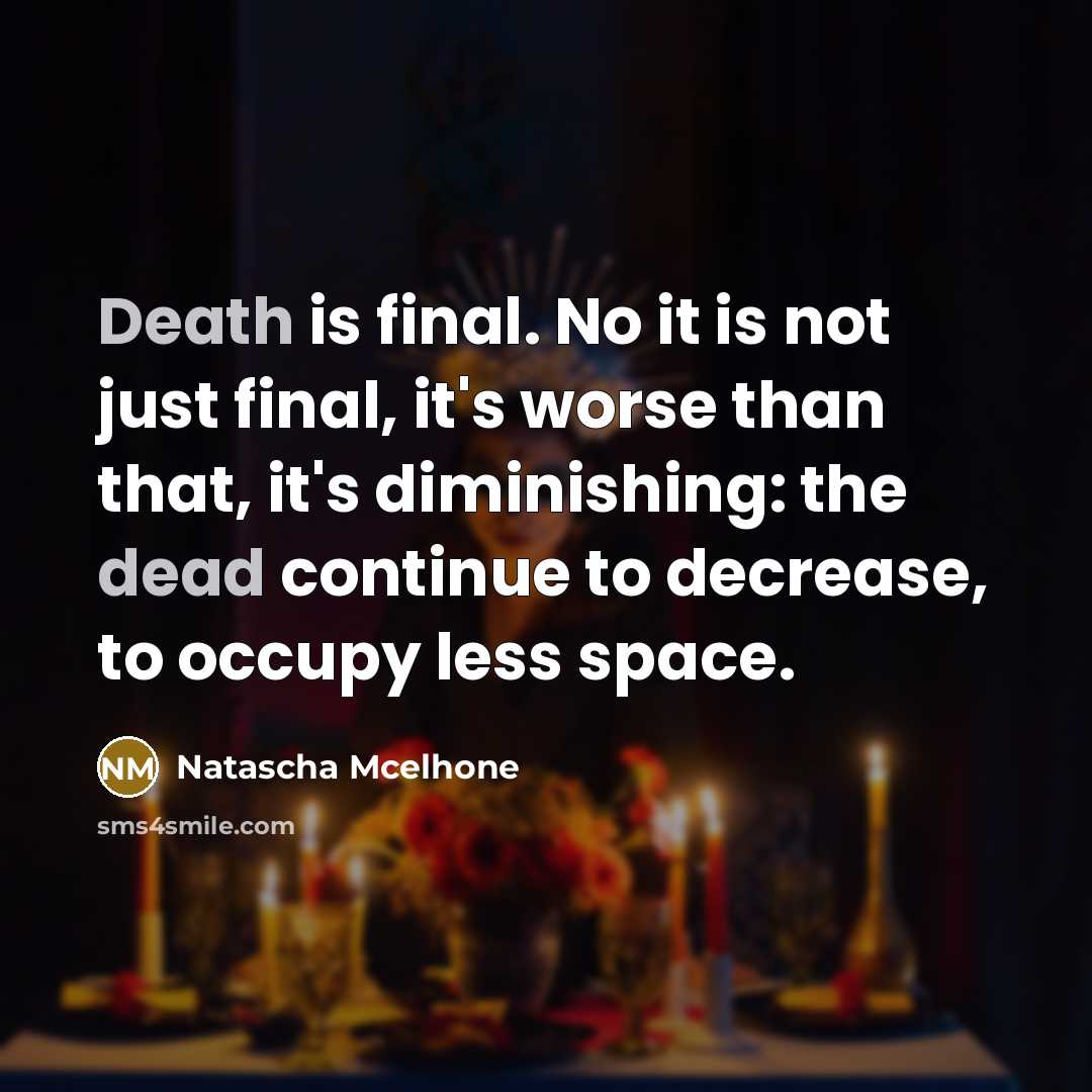 “Death is final. No it is not just final, it's worse than that, it's diminishing: the dead continue to decrease, to occupy less space.” quote by Natascha McElhone