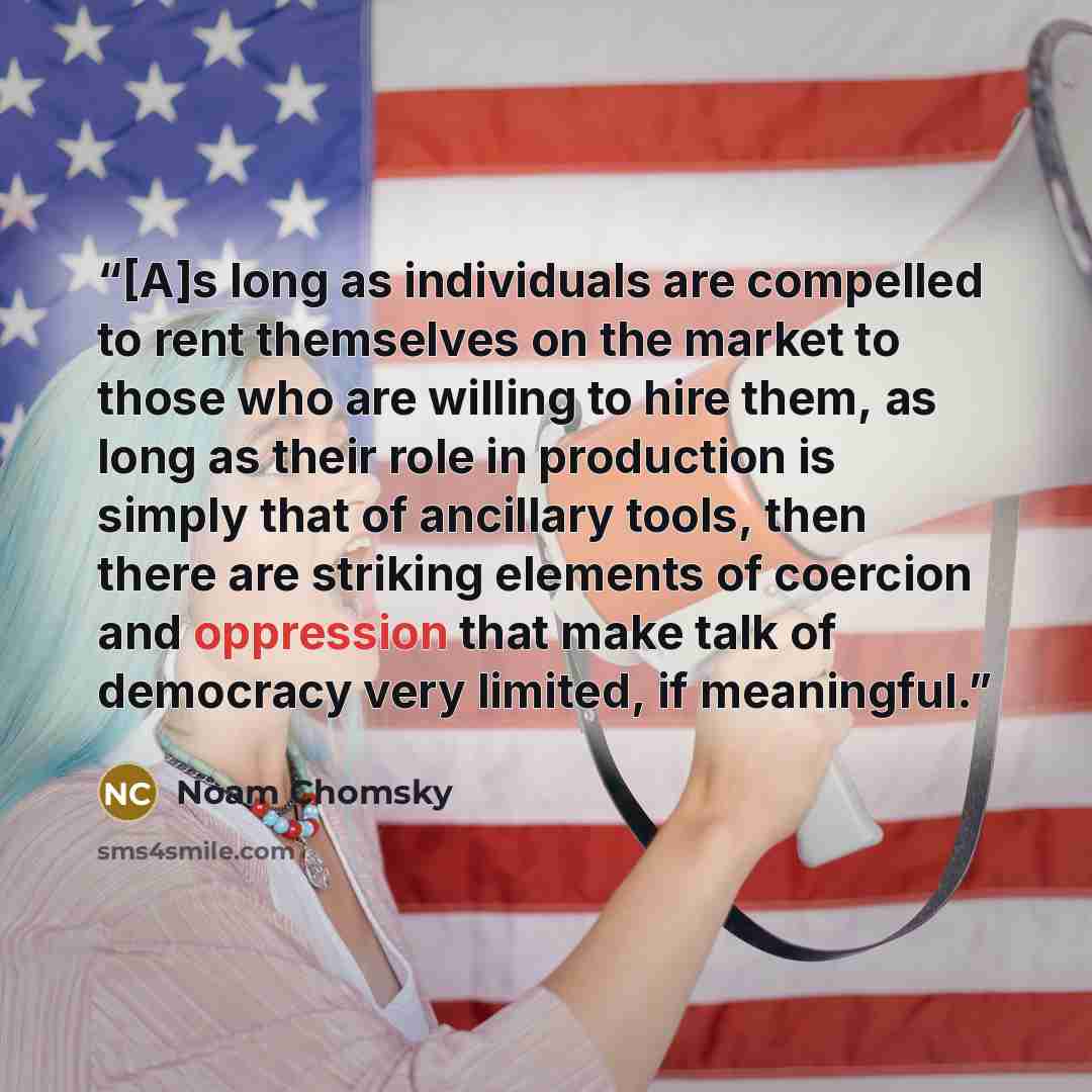 “[A]s long as individuals are compelled to rent themselves on the market to those who are willing to hire them, as long as their role in production is simply that of ancillary tools, then there are striking elements of coercion and oppression that make talk of democracy very limited, if meaningful.” quote by Noam Chomsky