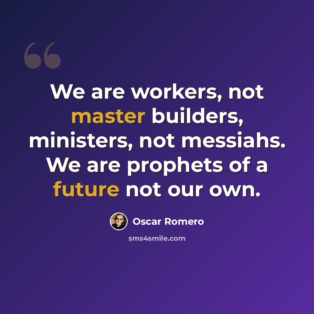 “We are workers, not master builders, ministers, not messiahs. We are prophets of a future not our own.” quote by Oscar Romero