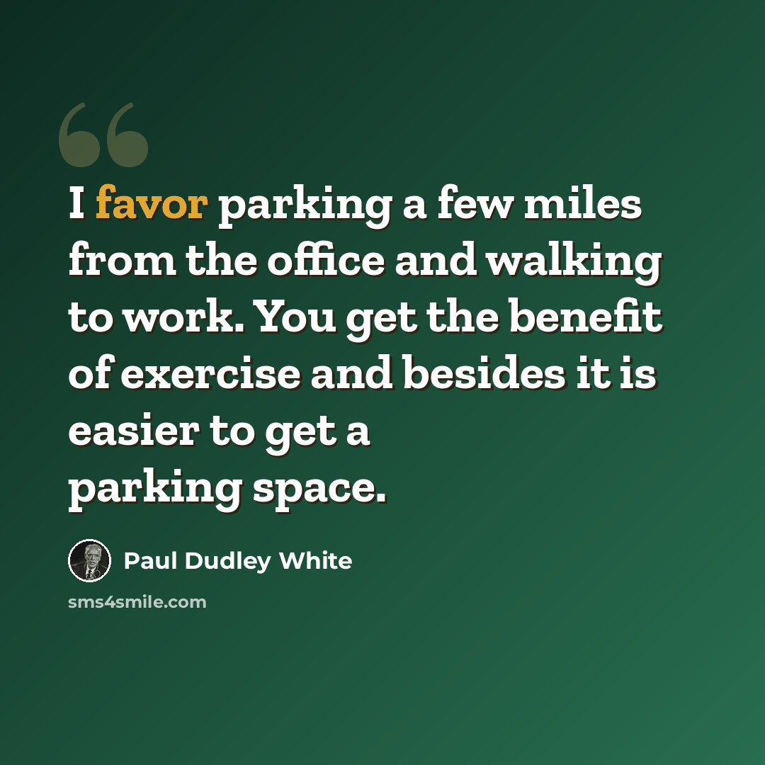 “I favor parking a few miles from the office and walking to work. You get the benefit of exercise and besides it is easier to get a parking space.” quote by Paul Dudley White
