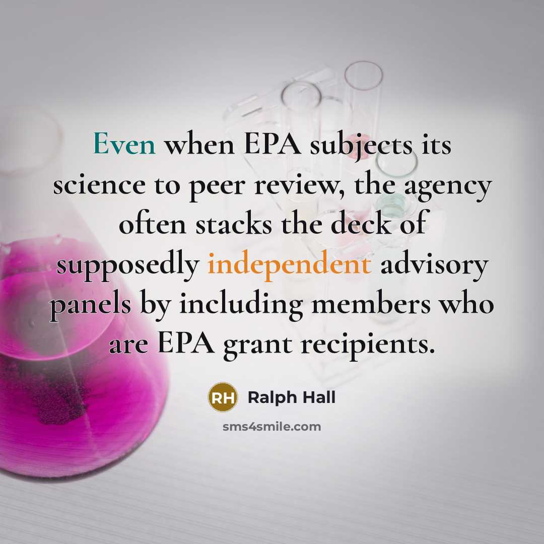 “Even when EPA subjects its science to peer review, the agency often stacks the deck of supposedly independent advisory panels by including members who are EPA grant recipients.” quote by Ralph Hall