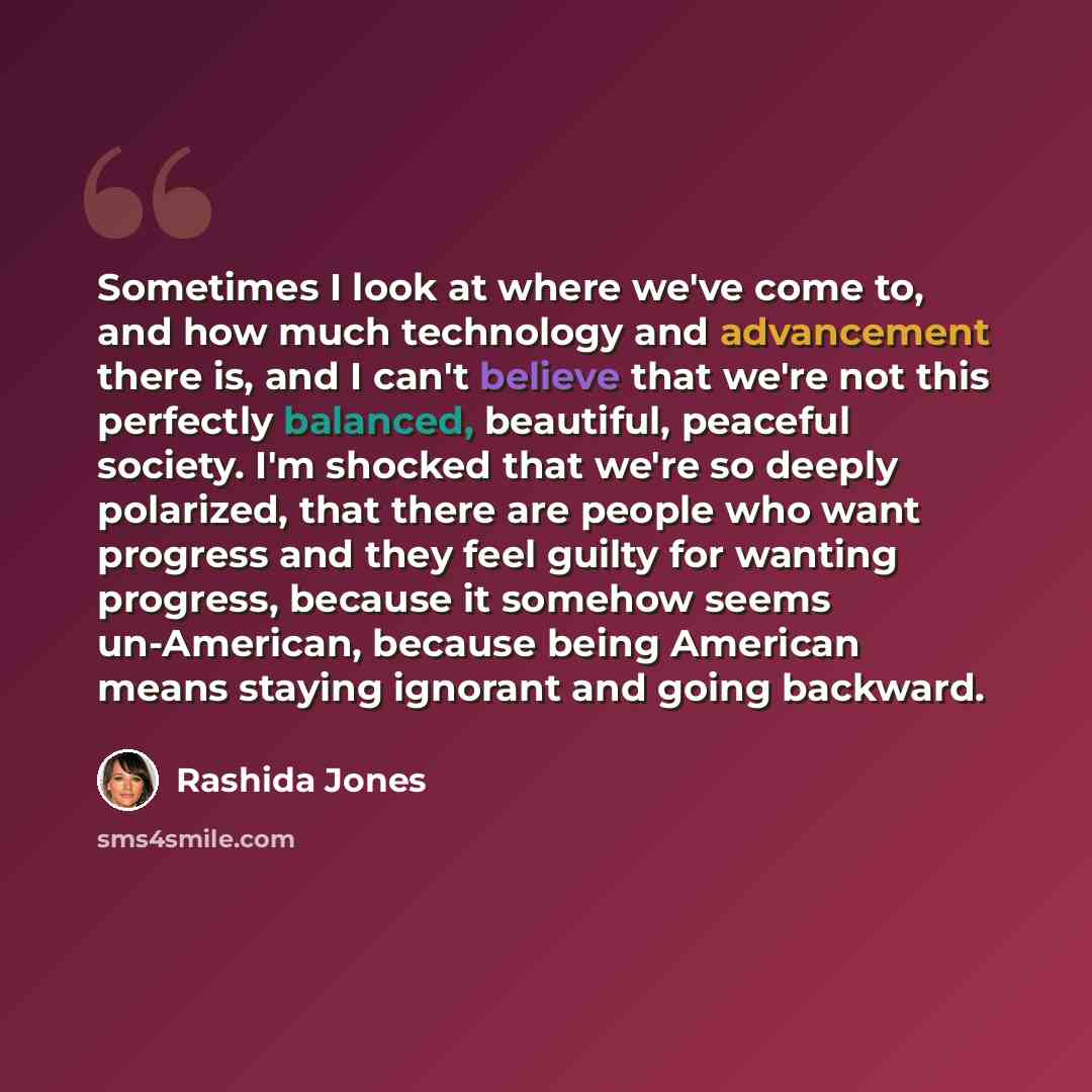 “Sometimes I look at where we've come to, and how much technology and advancement there is, and I can't believe that we're not this perfectly balanced, beautiful, peaceful society. I'm shocked that we're so deeply polarized, that there are people who want progress and they feel guilty for wanting…” quote by Rashida Jones