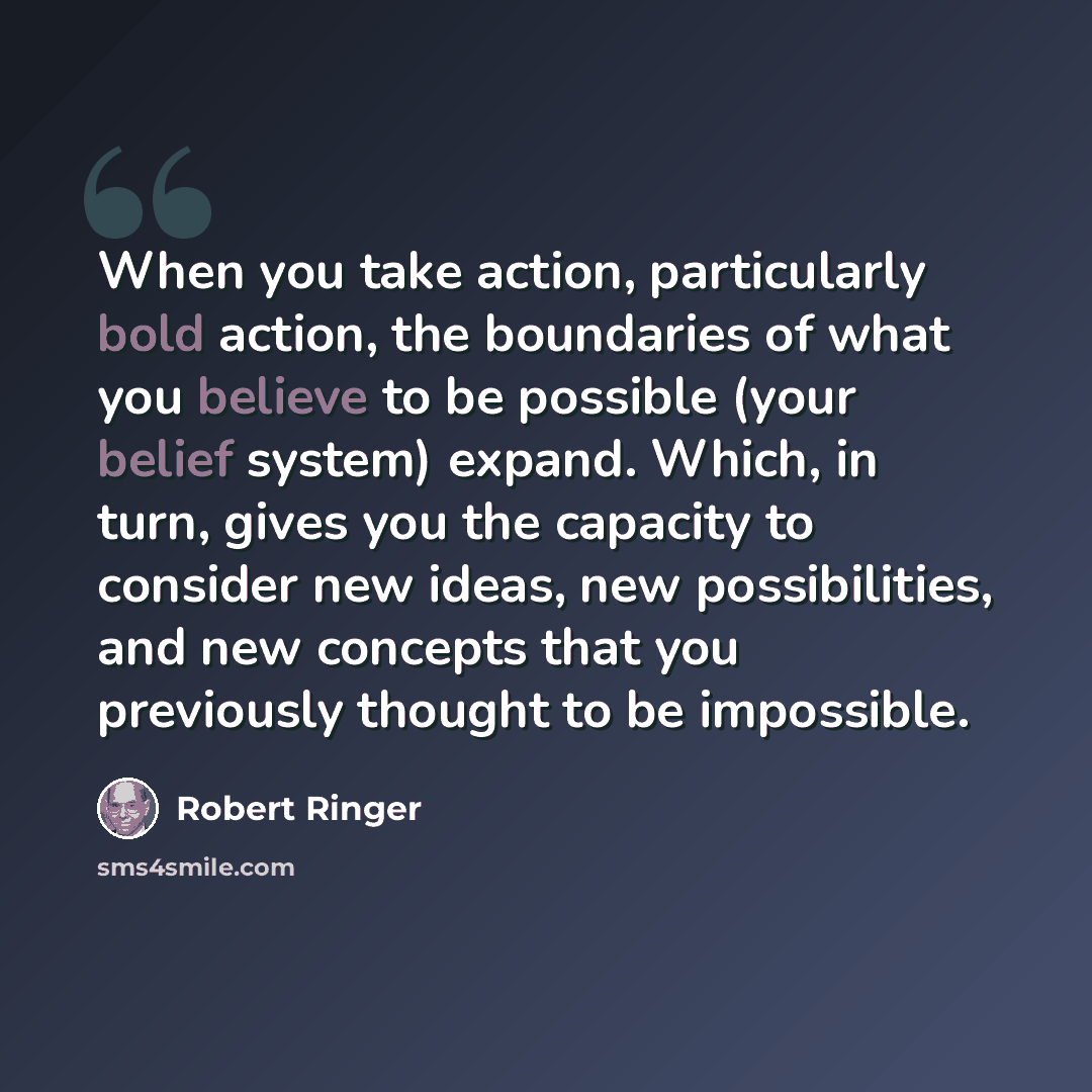 “When you take action, particularly bold action, the boundaries of what you believe to be possible (your belief system) expand. Which, in turn, gives you the capacity to consider new ideas, new possibilities, and new concepts that you previously thought to be impossible.” quote by Robert Ringer