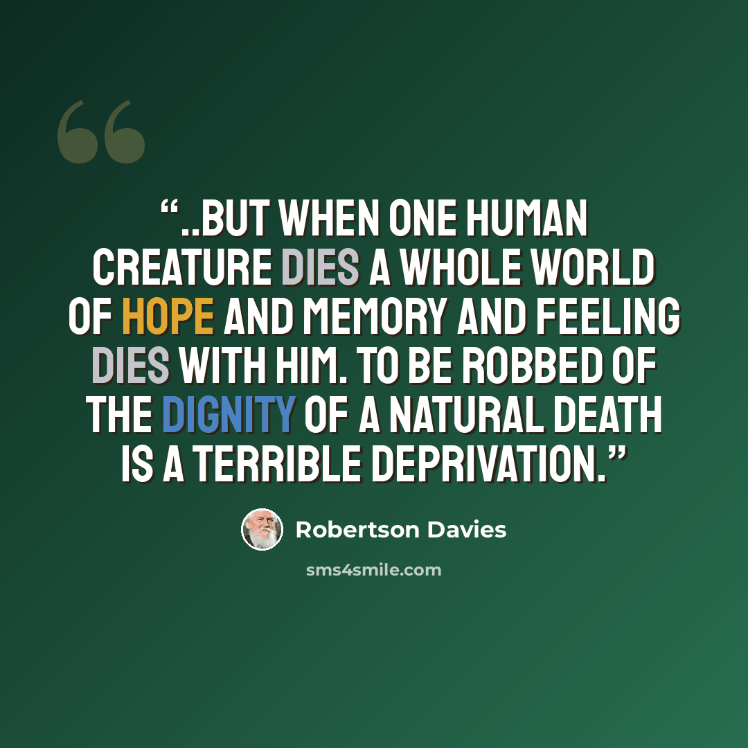 “..but when one human creature dies a whole world of hope and memory and feeling dies with him. To be robbed of the dignity of a natural death is a terrible deprivation.” quote by Robertson Davies