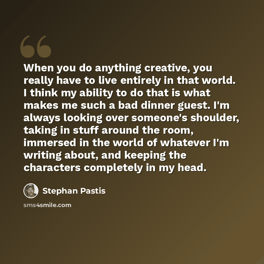 “When you do anything creative, you really have to live entirely in that world. I think my ability to do that is what makes me such a bad dinner guest. I'm always looking over someone's shoulder, taking in stuff around the room, immersed in the world of whatever I'm writing about, and keeping the…” quote by Stephan Pastis