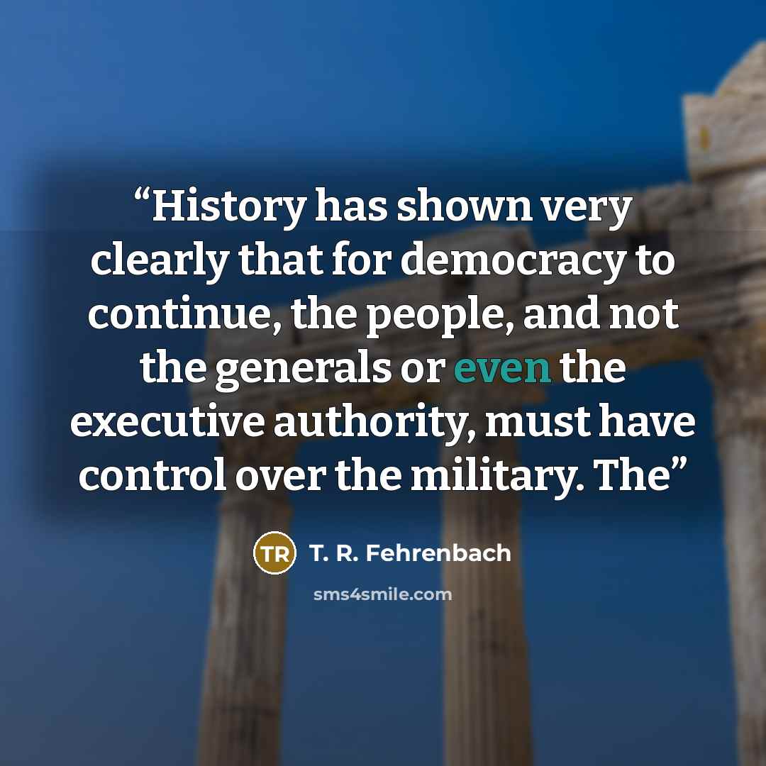 “History has shown very clearly that for democracy to continue, the people, and not the generals or even the executive authority, must have control over the military. The” quote by T. R. Fehrenbach