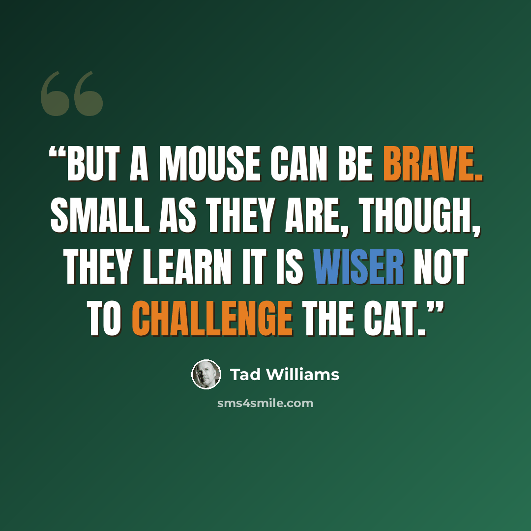 “But a mouse can be brave. Small as they are, though, they learn it is wiser not to challenge the cat.” quote by Tad Williams