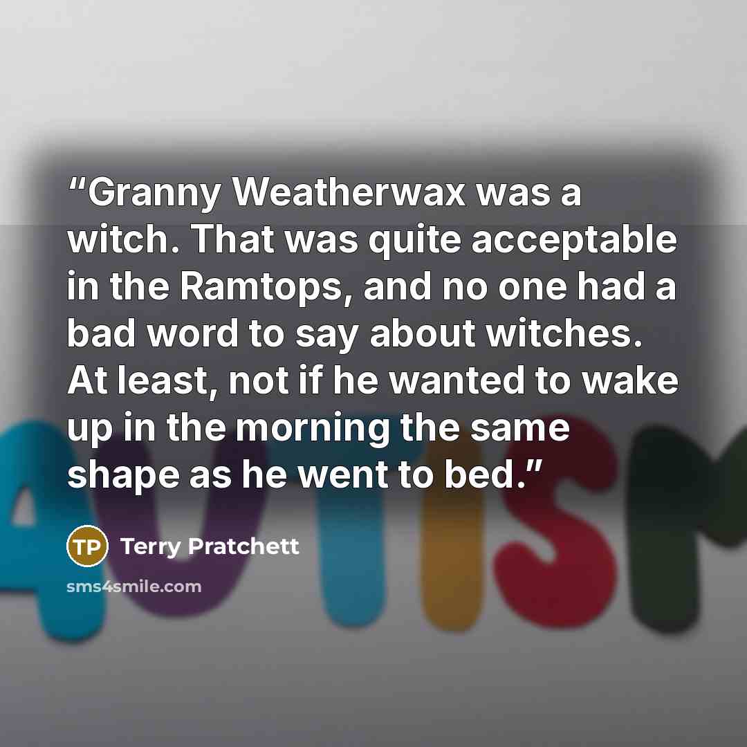“Granny Weatherwax was a witch. That was quite acceptable in the Ramtops, and no one had a bad word to say about witches. At least, not if he wanted to wake up in the morning the same shape as he went to bed.” quote by Terry Pratchett