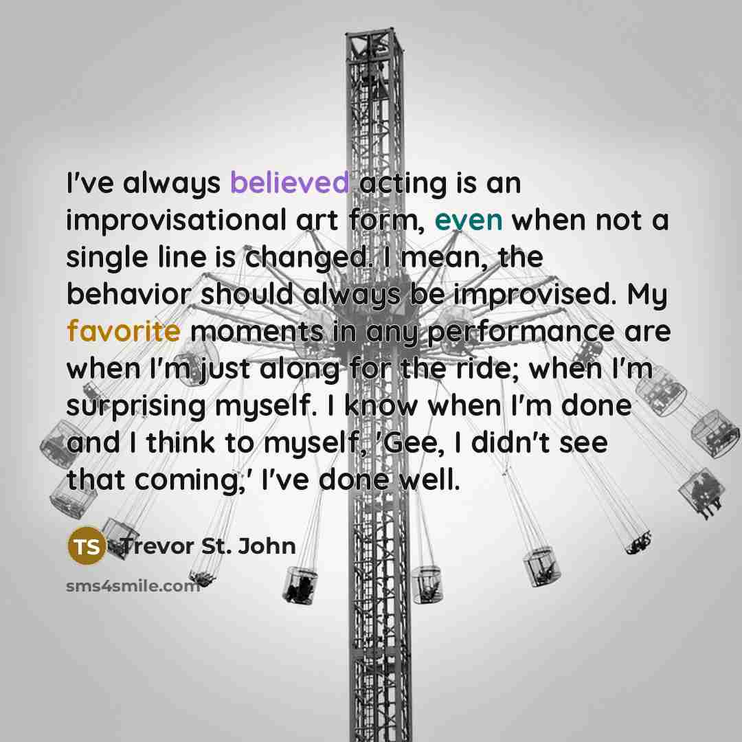 “I've always believed acting is an improvisational art form, even when not a single line is changed. I mean, the behavior should always be improvised. My favorite moments in any performance are when I'm just along for the ride; when I'm surprising myself. I know when I'm done and I think to myself…” quote by Trevor St. John