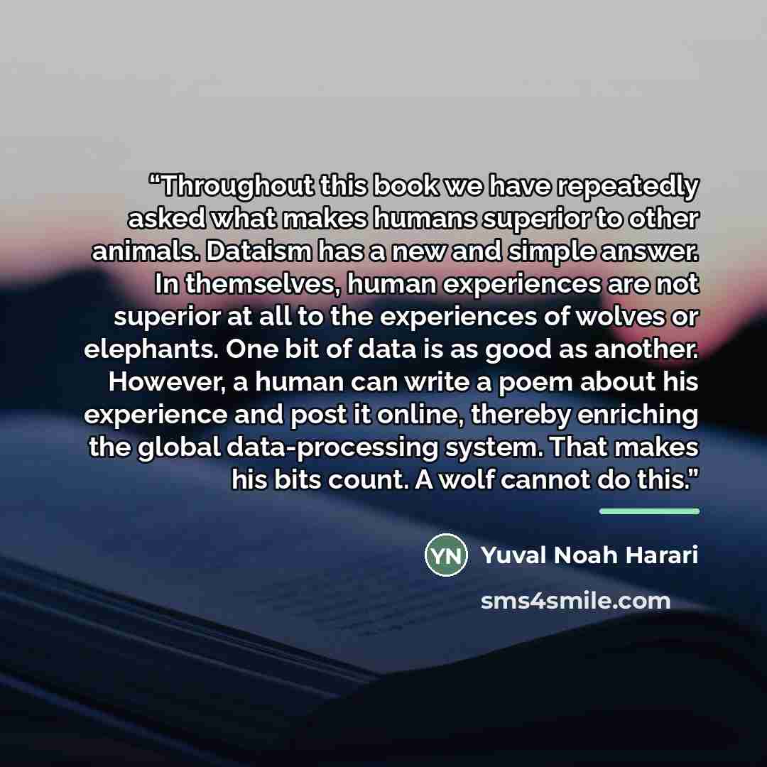 “Throughout this book we have repeatedly asked what makes humans superior to other animals. Dataism has a new and simple answer. In themselves, human experiences are not superior at all to the experiences of wolves or elephants. One bit of data is as good as another. However, a human can write a…” quote by Yuval Noah Harari
