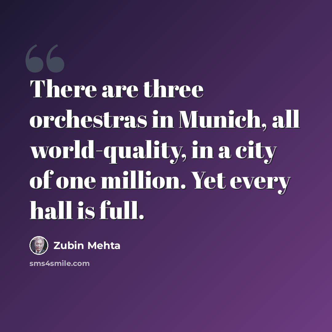 “There are three orchestras in Munich, all world-quality, in a city of one million. Yet every hall is full.” quote by Zubin Mehta