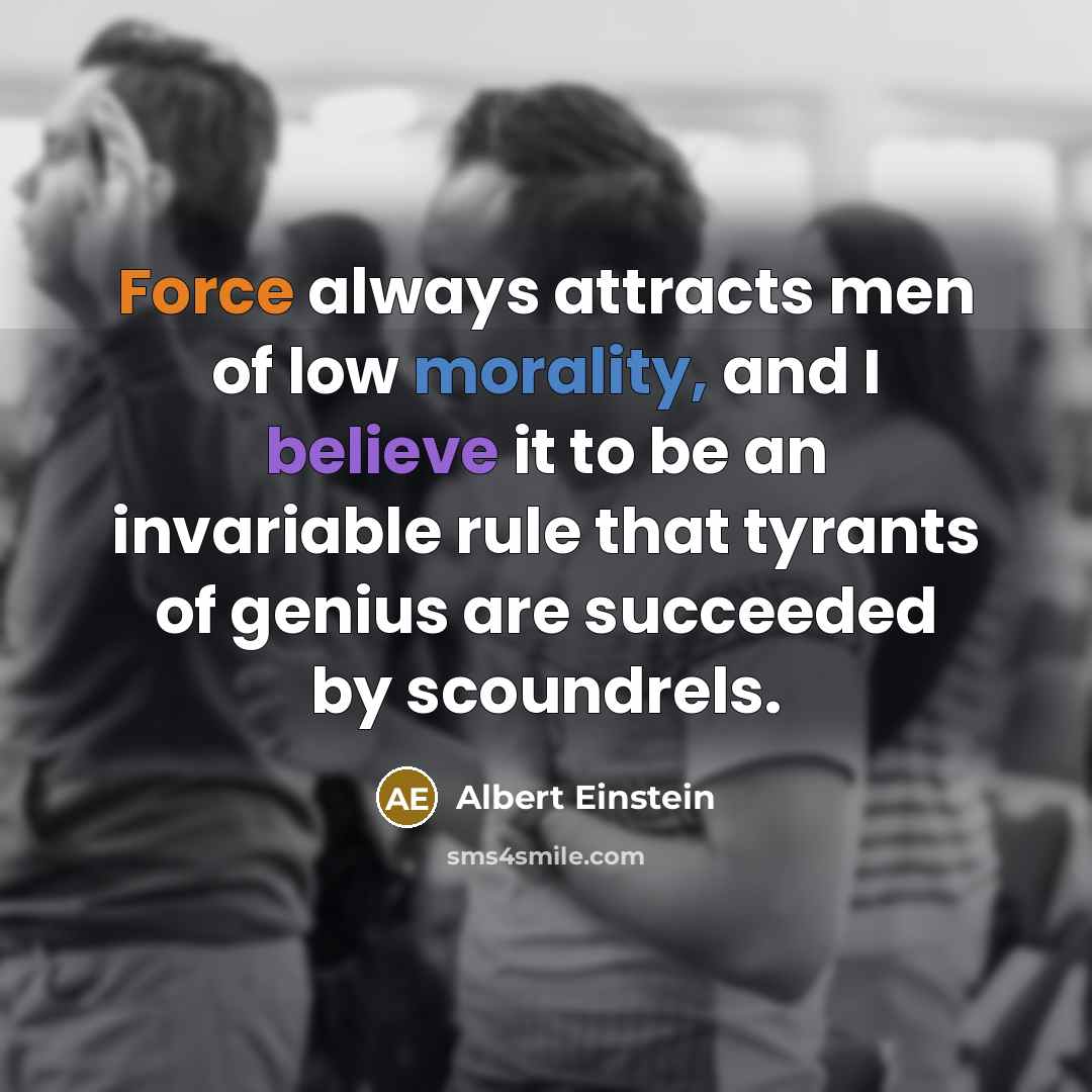 “Force always attracts men of low morality, and I believe it to be an invariable rule that tyrants of genius are succeeded by scoundrels.” quote by Albert Einstein