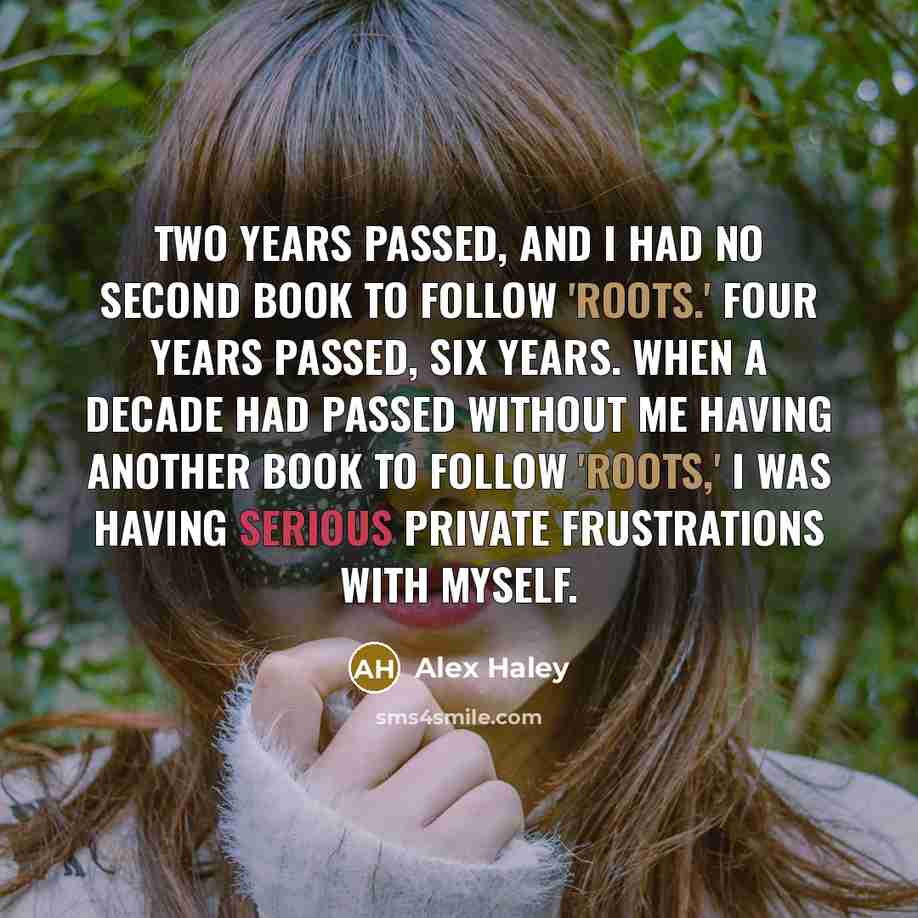 “Two years passed, and I had no second book to follow 'Roots.' Four years passed, six years. When a decade had passed without me having another book to follow 'Roots,' I was having serious private frustrations with myself.” quote by Alex Haley