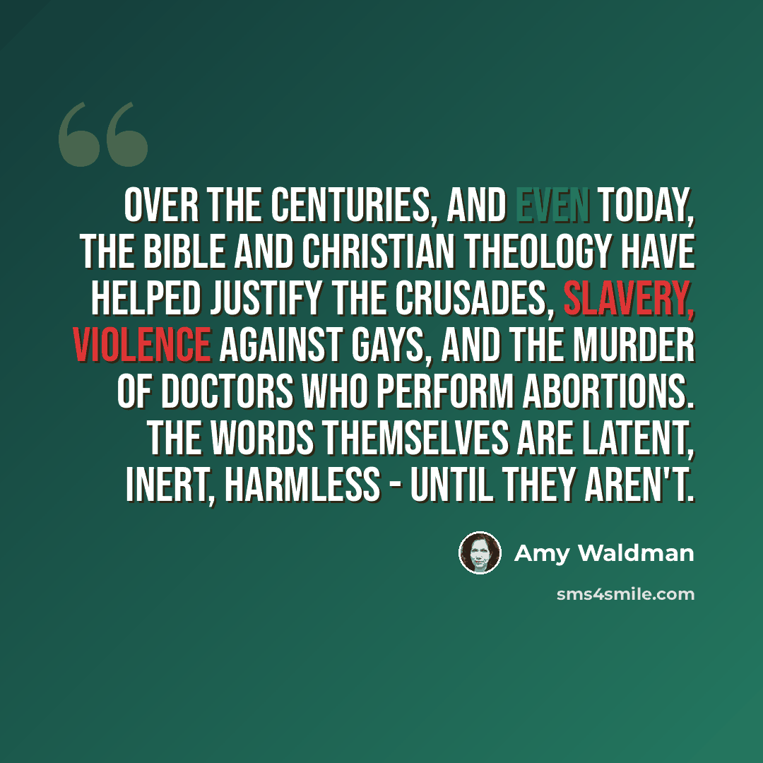 “Over the centuries, and even today, the Bible and Christian theology have helped justify the Crusades, slavery, violence against gays, and the murder of doctors who perform abortions. The words themselves are latent, inert, harmless - until they aren't.” quote by Amy Waldman