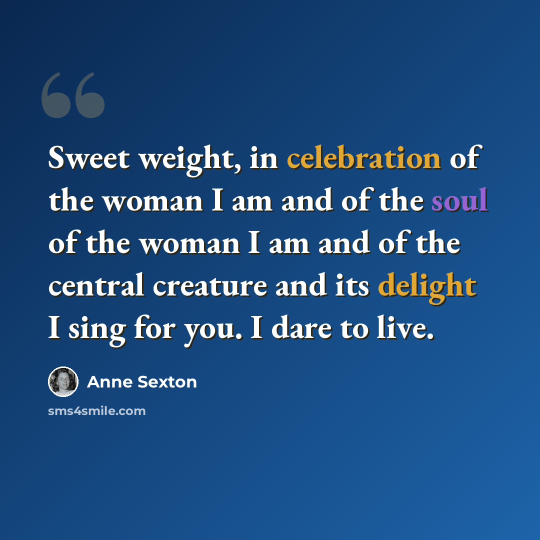 “Sweet weight, in celebration of the woman I am and of the soul of the woman I am and of the central creature and its delight I sing for you. I dare to live.” quote by Anne Sexton