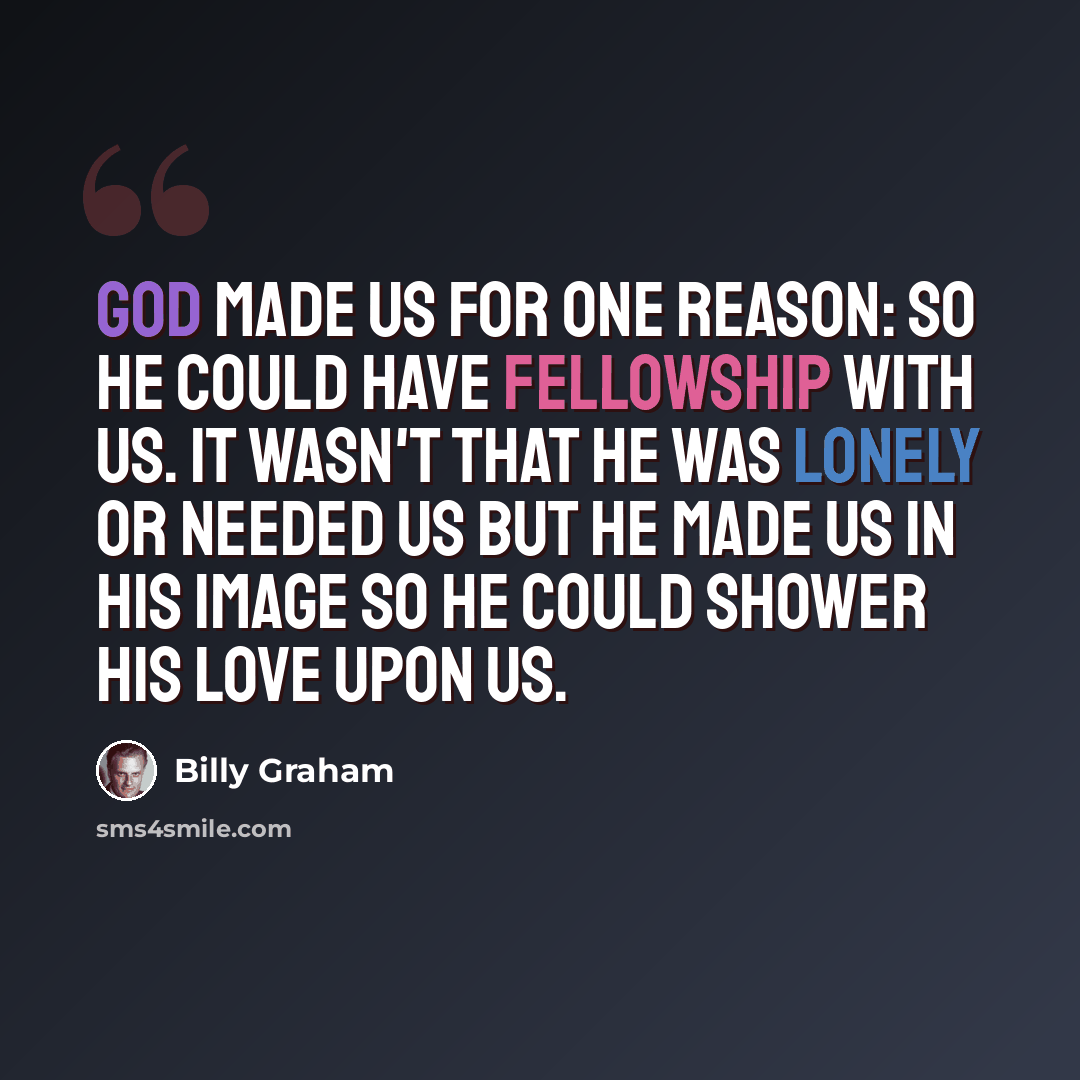 “God made us for one reason: so He could have fellowship with us. It wasn't that He was lonely or needed us but He made us in His image so He could shower His love upon us.” quote by Billy Graham