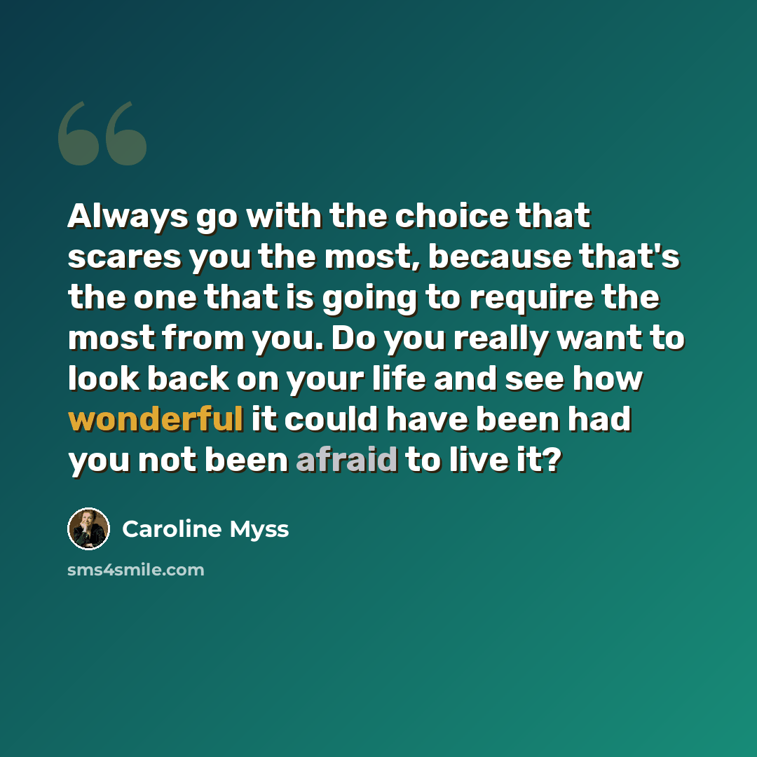 “Always go with the choice that scares you the most, because that's the one that is going to require the most from you. Do you really want to look back on your life and see how wonderful it could have been had you not been afraid to live it?” quote by Caroline Myss