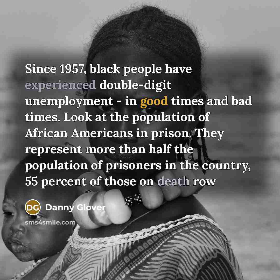 “Since 1957, black people have experienced double-digit unemployment - in good times and bad times. Look at the population of African Americans in prison. They represent more than half the population of prisoners in the country, 55 percent of those on death row” quote by Danny Glover