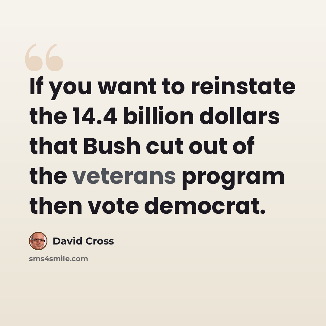 “If you want to reinstate the 14.4 billion dollars that Bush cut out of the veterans program then vote democrat.” quote by David Cross