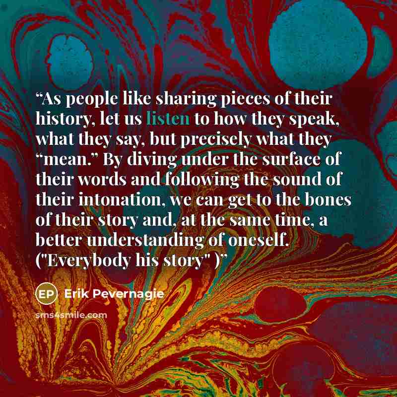 “As people like sharing pieces of their history, let us listen to how they speak, what they say, but precisely what they “mean.” By diving under the surface of their words and following the sound of their intonation, we can get to the bones of their story and, at the same time, a better…” quote by Erik Pevernagie