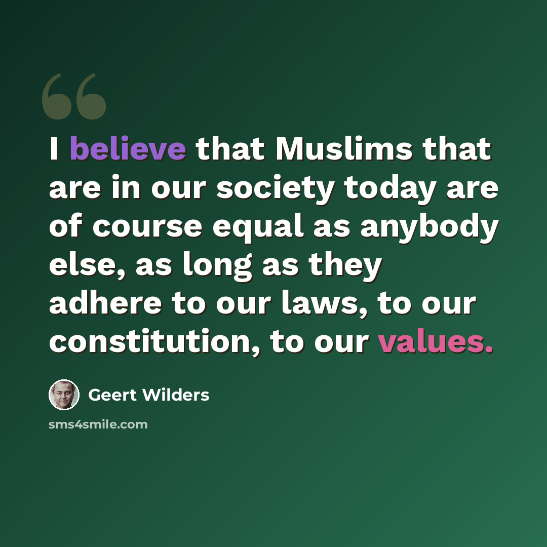 “I believe that Muslims that are in our society today are of course equal as anybody else, as long as they adhere to our laws, to our constitution, to our values.” quote by Geert Wilders