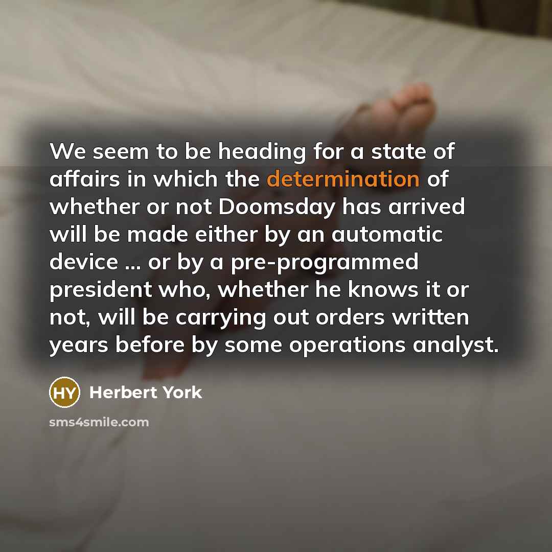 “We seem to be heading for a state of affairs in which the determination of whether or not Doomsday has arrived will be made either by an automatic device ... or by a pre-programmed president who, whether he knows it or not, will be carrying out orders written years before by some operations analyst.” quote by Herbert York