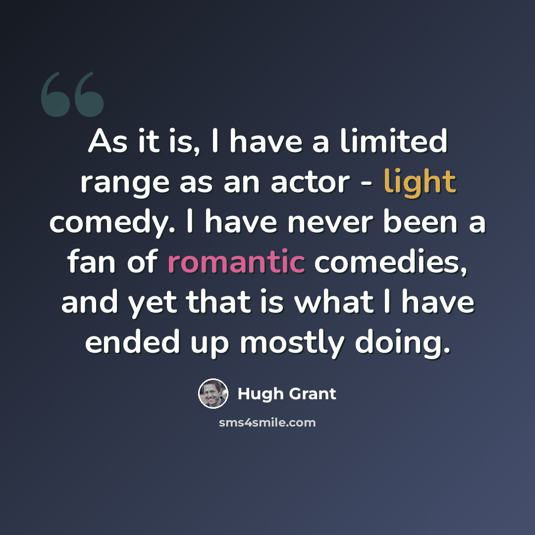 “As it is, I have a limited range as an actor - light comedy. I have never been a fan of romantic comedies, and yet that is what I have ended up mostly doing.” quote by Hugh Grant