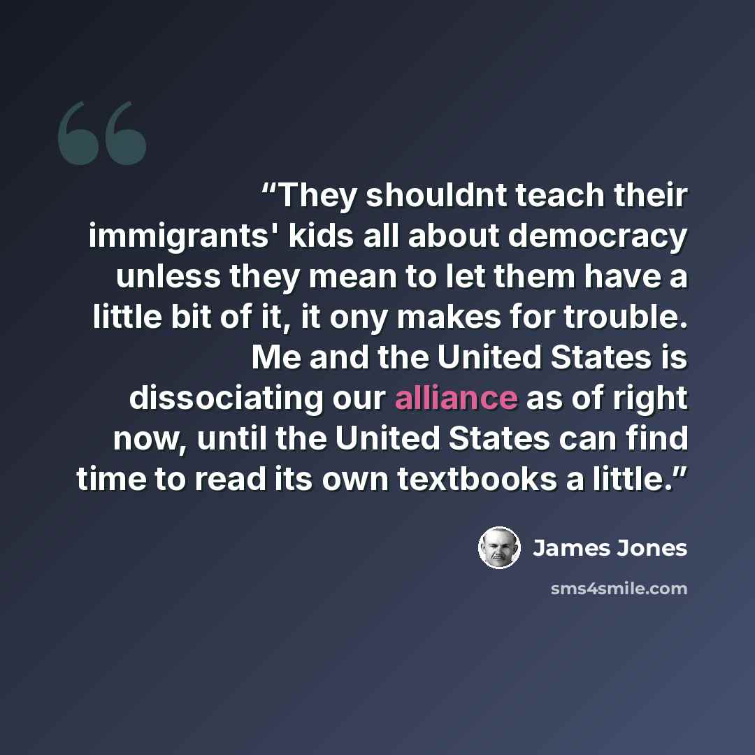 “They shouldnt teach their immigrants' kids all about democracy unless they mean to let them have a little bit of it, it ony makes for trouble. Me and the United States is dissociating our alliance as of right now, until the United States can find time to read its own textbooks a little.” quote by James Jones