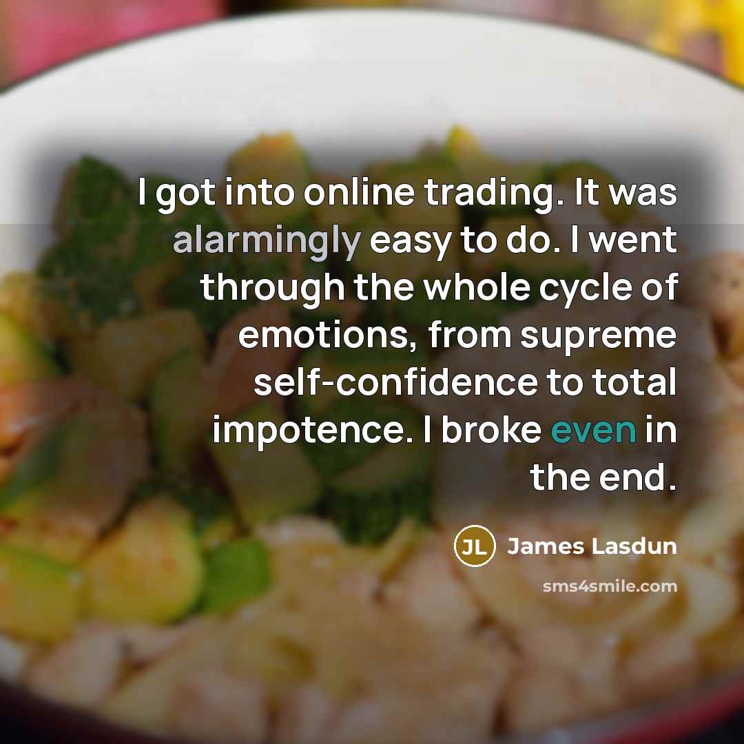 “I got into online trading. It was alarmingly easy to do. I went through the whole cycle of emotions, from supreme self-confidence to total impotence. I broke even in the end.” quote by James Lasdun