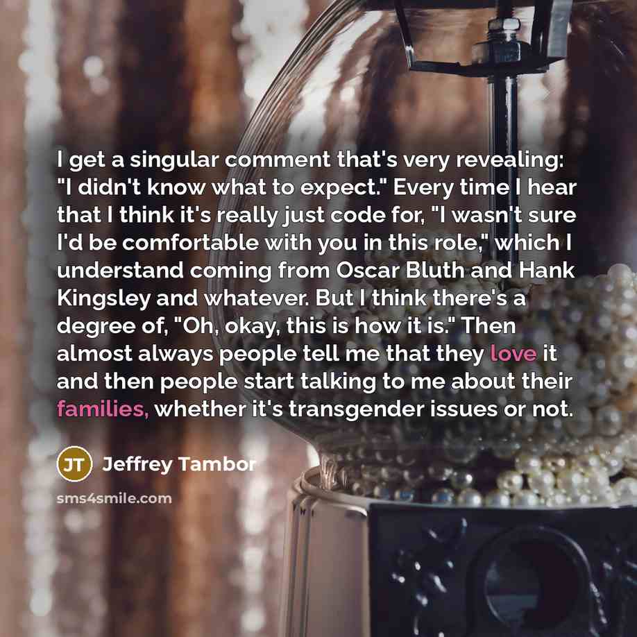 “I get a singular comment that's very revealing: "I didn't know what to expect." Every time I hear that I think it's really just code for, "I wasn't sure I'd be comfortable with you in this role," which I understand coming from Oscar Bluth and Hank Kingsley and whatever. But I think there's a…” quote by Jeffrey Tambor