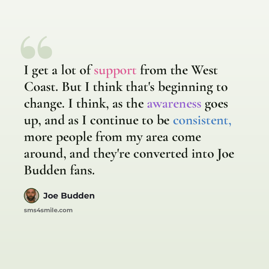 “I get a lot of support from the West Coast. But I think that's beginning to change. I think, as the awareness goes up, and as I continue to be consistent, more people from my area come around, and they're converted into Joe Budden fans.” quote by Joe Budden