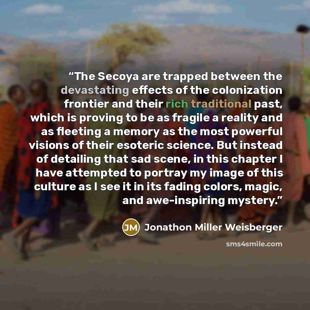 “The Secoya are trapped between the devastating effects of the colonization frontier and their rich traditional past, which is proving to be as fragile a reality and as fleeting a memory as the most powerful visions of their esoteric science. But instead of detailing that sad scene, in this chapter…” quote by Jonathon Miller Weisberger