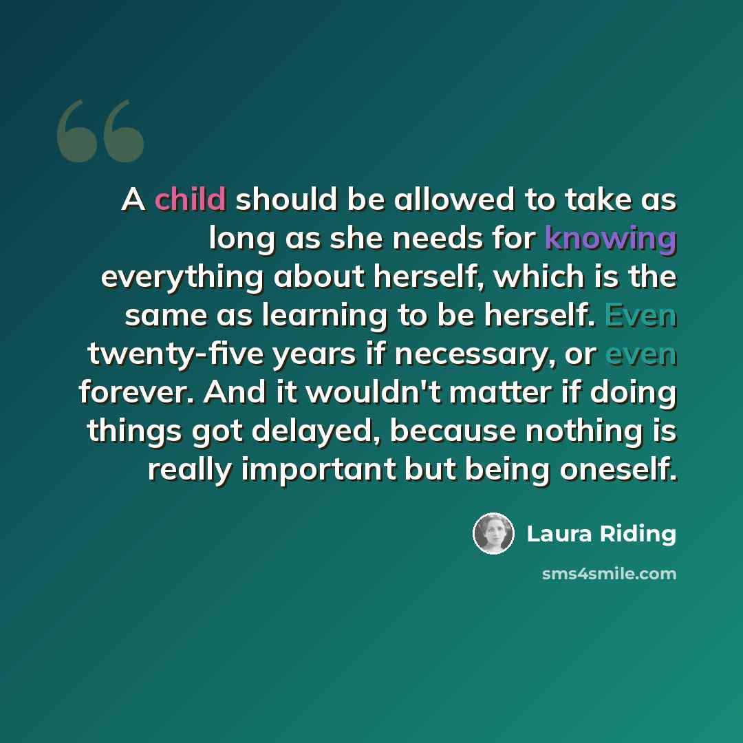 “A child should be allowed to take as long as she needs for knowing everything about herself, which is the same as learning to be herself. Even twenty-five years if necessary, or even forever. And it wouldn't matter if doing things got delayed, because nothing is really important but being oneself.” quote by Laura Riding