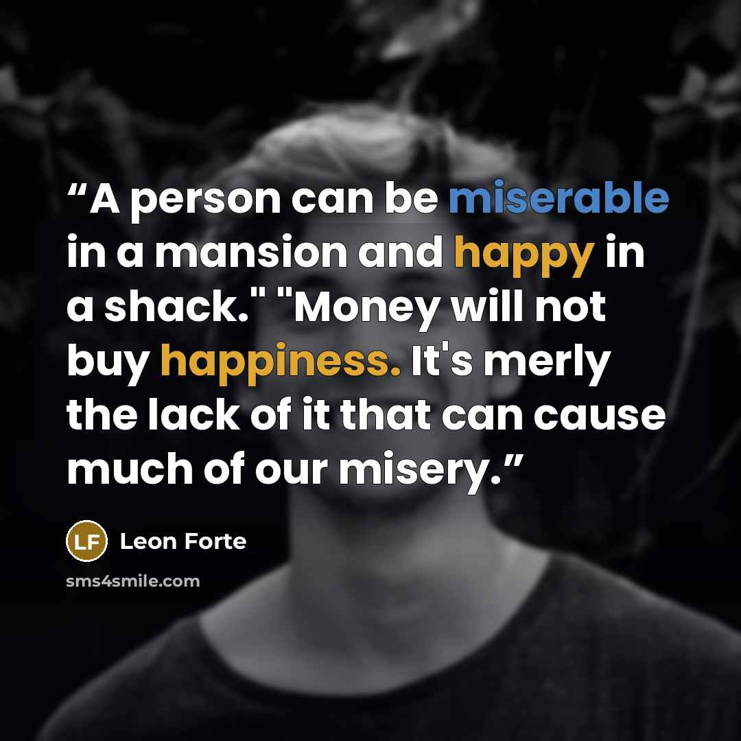 “A person can be miserable in a mansion and happy in a shack." "Money will not buy happiness. It's merly the lack of it that can cause much of our misery.” quote by Leon Forte