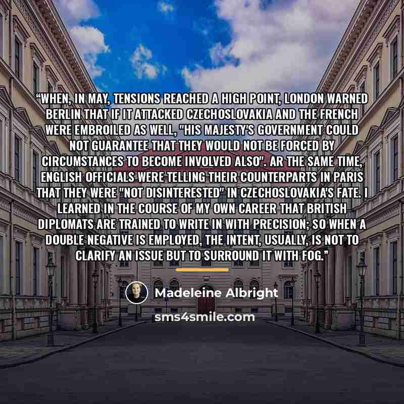 “When, in May, tensions reached a high point, London warned Berlin that if it attacked Czechoslovakia and the French were embroiled as well, "His Majesty's Government could not guarantee that they would not be forced by circumstances to become involved also". Ar the same time, English officials…” quote by Madeleine Albright
