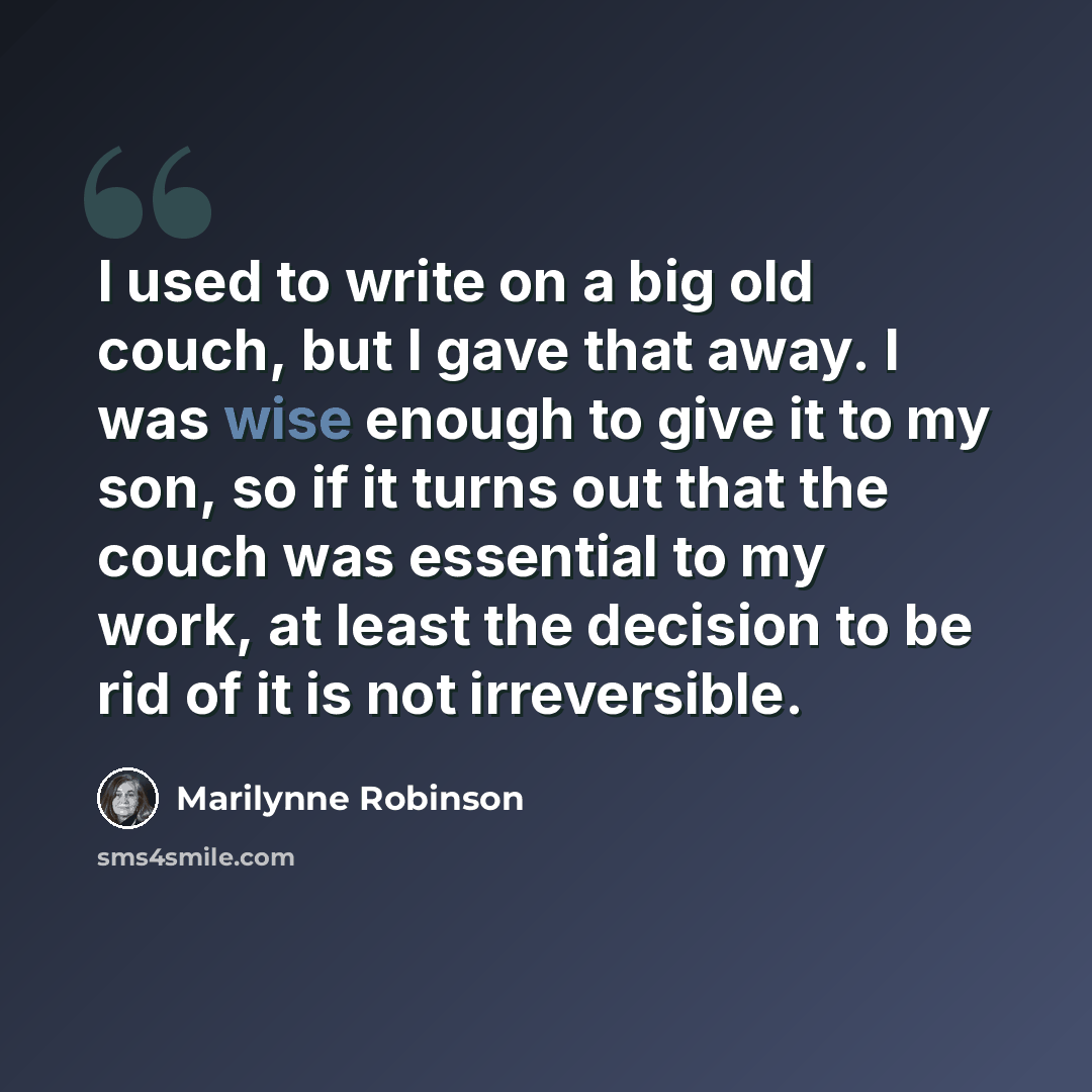 “I used to write on a big old couch, but I gave that away. I was wise enough to give it to my son, so if it turns out that the couch was essential to my work, at least the decision to be rid of it is not irreversible.” quote by Marilynne Robinson