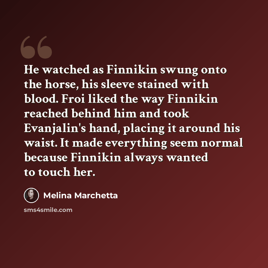 “He watched as Finnikin swung onto the horse, his sleeve stained with blood. Froi liked the way Finnikin reached behind him and took Evanjalin's hand, placing it around his waist. It made everything seem normal because Finnikin always wanted to touch her.” quote by Melina Marchetta