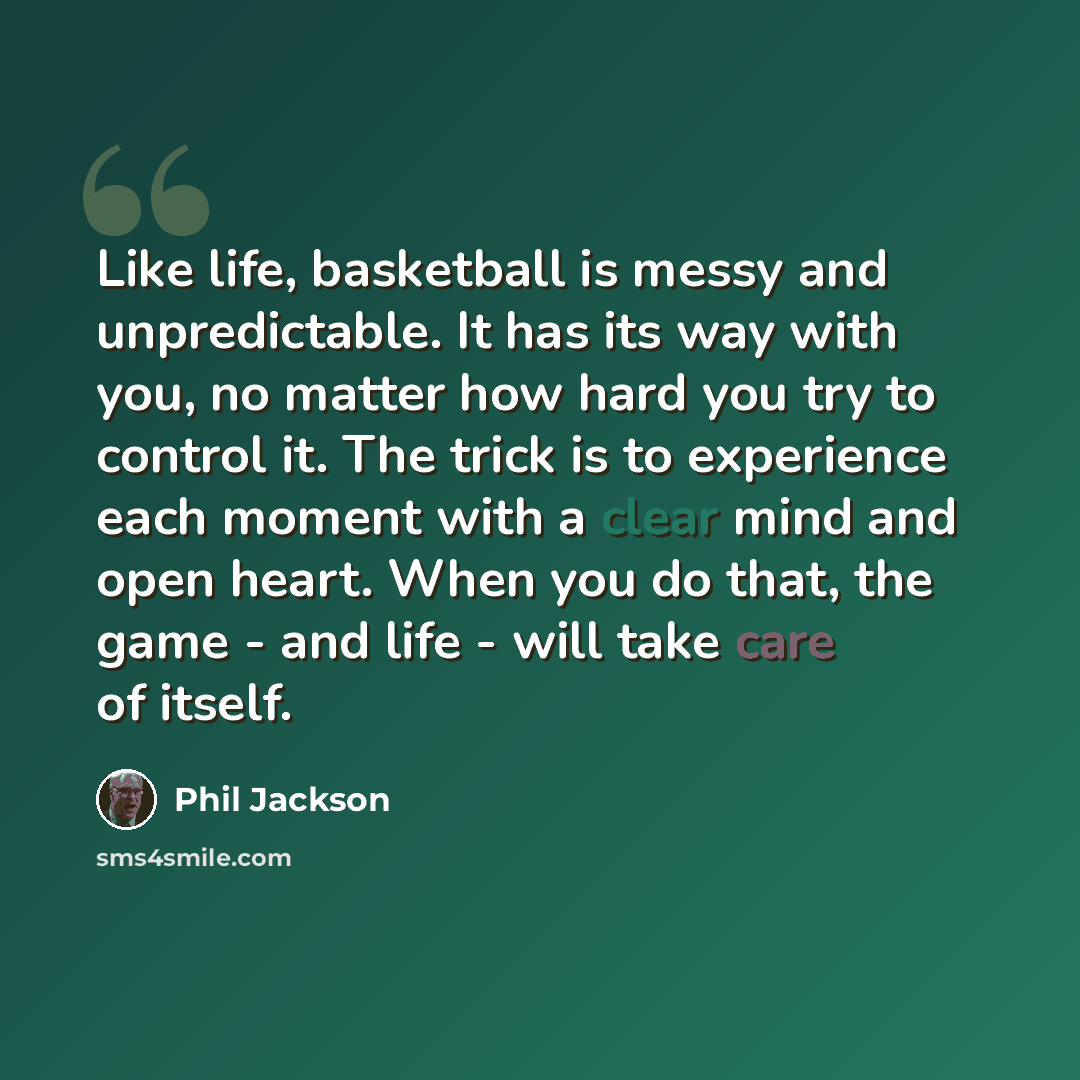 “Like life, basketball is messy and unpredictable. It has its way with you, no matter how hard you try to control it. The trick is to experience each moment with a clear mind and open heart. When you do that, the game - and life - will take care of itself.” quote by Phil Jackson