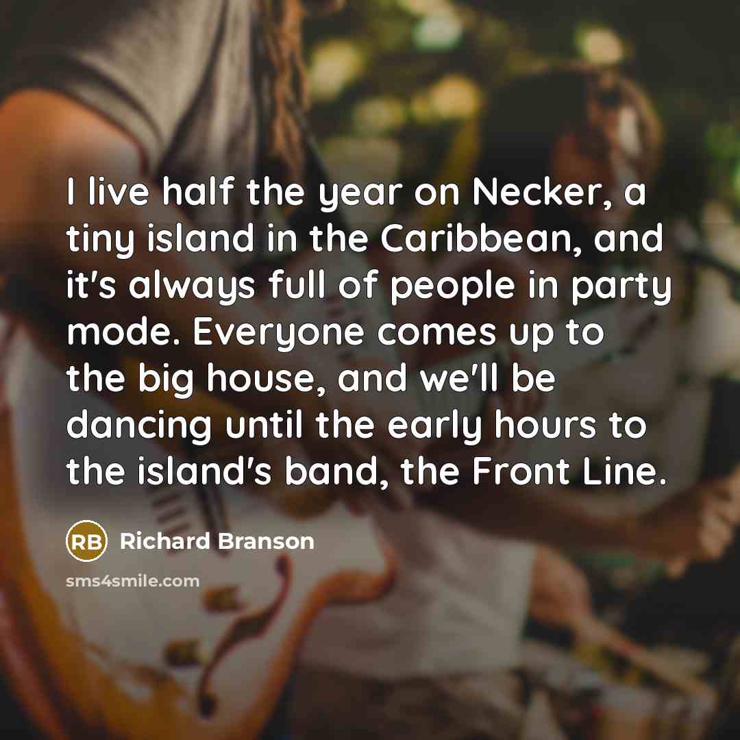 “I live half the year on Necker, a tiny island in the Caribbean, and it's always full of people in party mode. Everyone comes up to the big house, and we'll be dancing until the early hours to the island's band, the Front Line.” quote by Richard Branson
