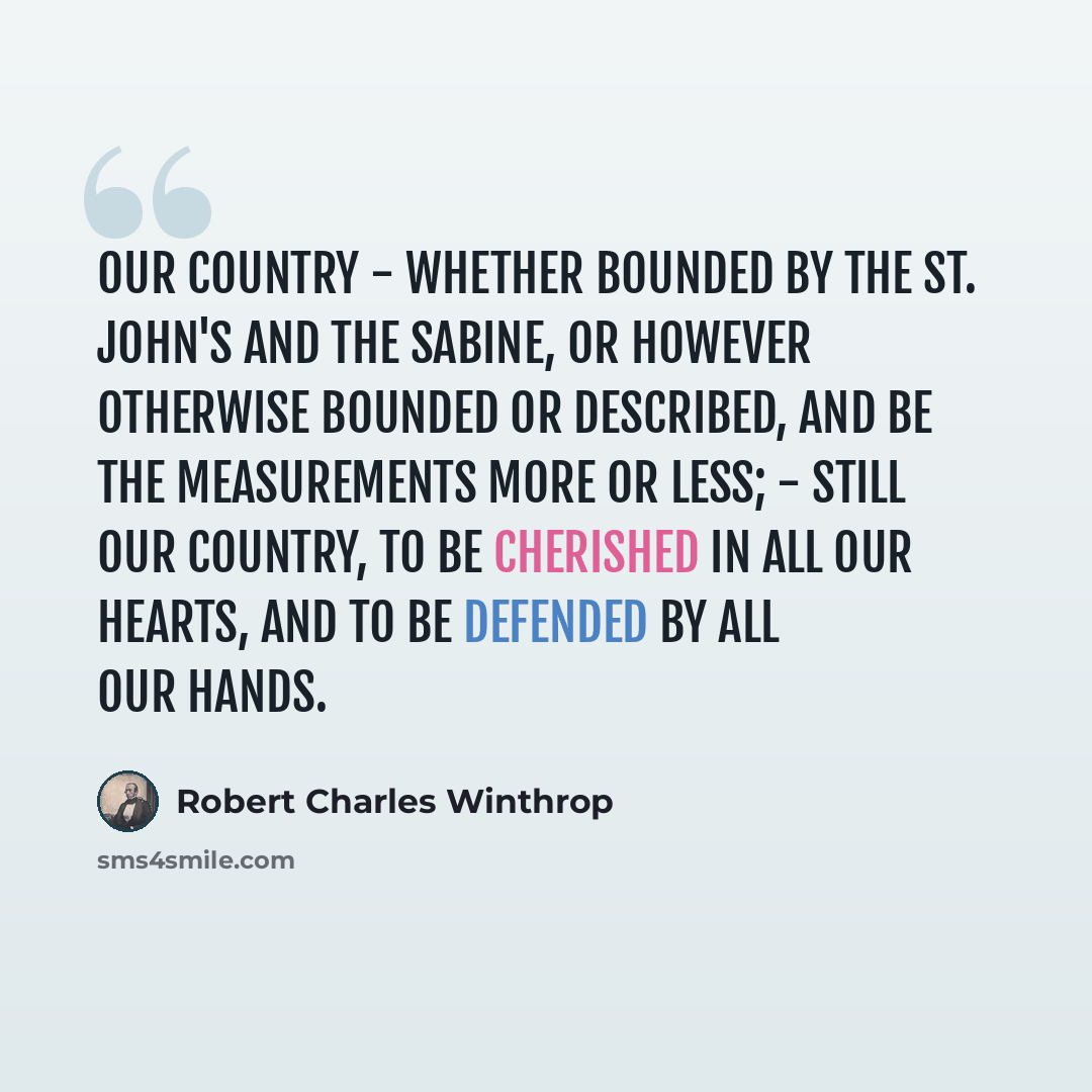 “Our country - whether bounded by the St. John's and the Sabine, or however otherwise bounded or described, and be the measurements more or less; - still our country, to be cherished in all our hearts, and to be defended by all our hands.” quote by Robert Charles Winthrop