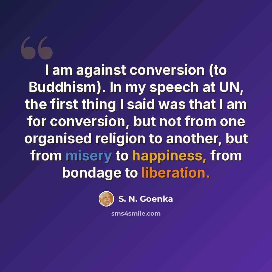 “I am against conversion (to Buddhism). In my speech at UN, the first thing I said was that I am for conversion, but not from one organised religion to another, but from misery to happiness, from bondage to liberation.” quote by S. N. Goenka
